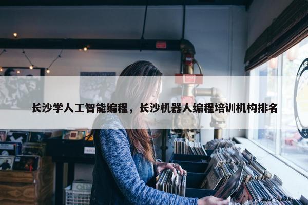 长沙学人工智能编程，长沙机器人编程培训机构排名