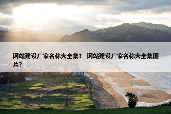 网站建设厂家名称大全集？ 网站建设厂家名称大全集图片？