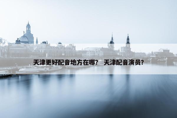 天津更好配音地方在哪？ 天津配音演员？