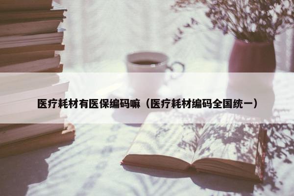 医疗耗材有医保编码嘛（医疗耗材编码全国统一）
