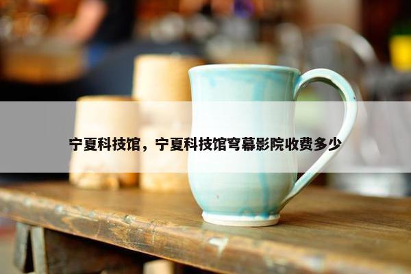 宁夏科技馆，宁夏科技馆穹幕影院收费多少