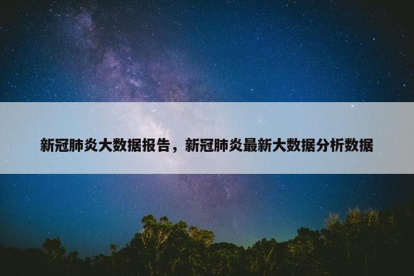 新冠肺炎大数据报告，新冠肺炎最新大数据分析数据