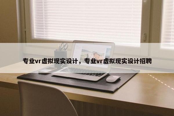 专业vr虚拟现实设计，专业vr虚拟现实设计招聘