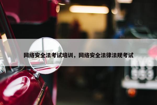 网络安全法考试培训，网络安全法律法规考试