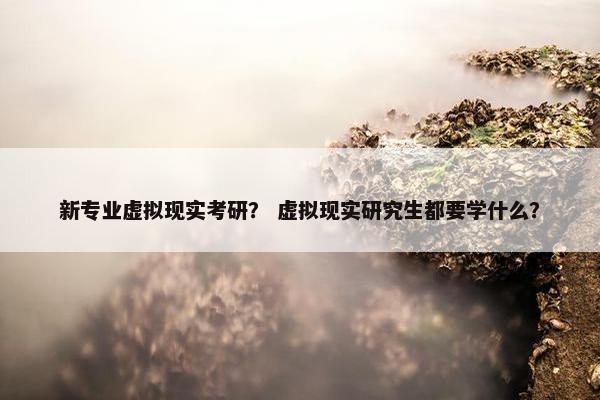 新专业虚拟现实考研？ 虚拟现实研究生都要学什么？