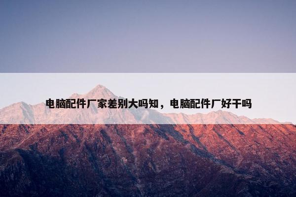 电脑配件厂家差别大吗知，电脑配件厂好干吗