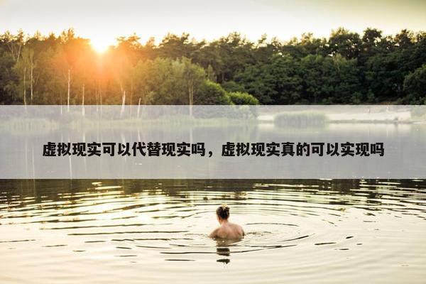 虚拟现实可以代替现实吗，虚拟现实真的可以实现吗