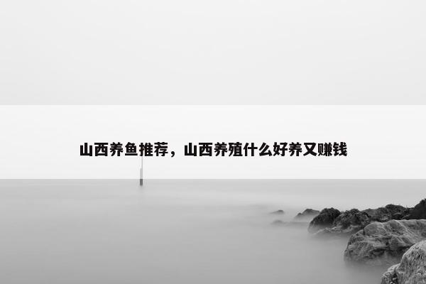 山西养鱼推荐，山西养殖什么好养又赚钱