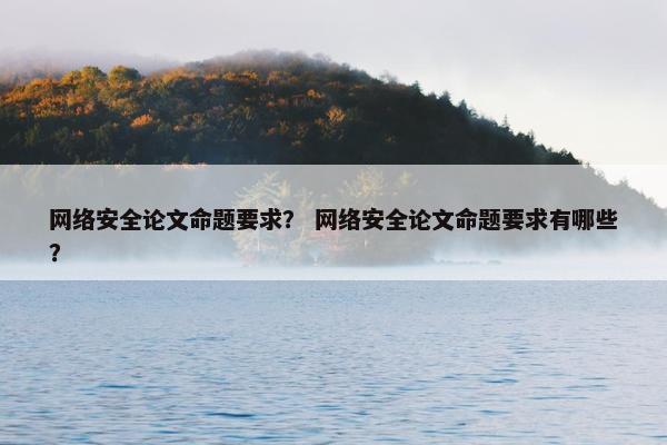 网络安全论文命题要求？ 网络安全论文命题要求有哪些？