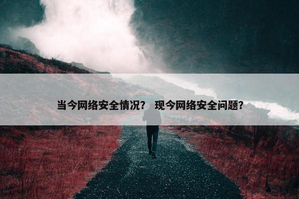 当今网络安全情况？ 现今网络安全问题？