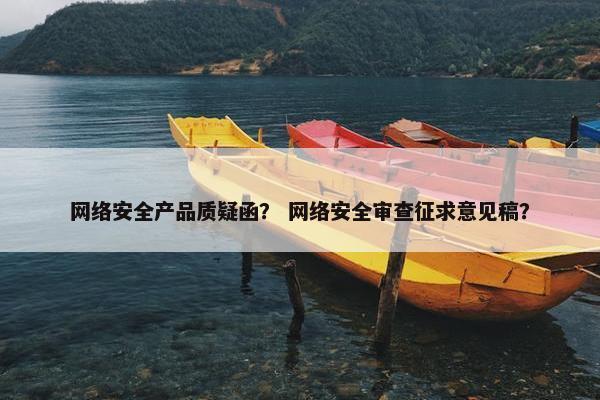 网络安全产品质疑函？ 网络安全审查征求意见稿？
