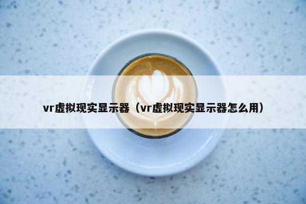 vr虚拟现实显示器（vr虚拟现实显示器怎么用）