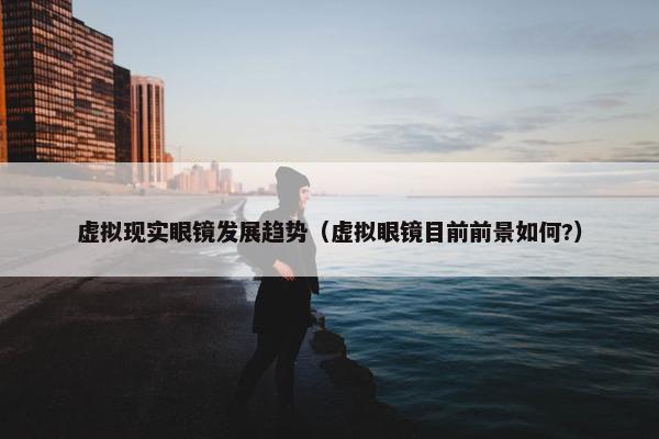 虚拟现实眼镜发展趋势（虚拟眼镜目前前景如何?）