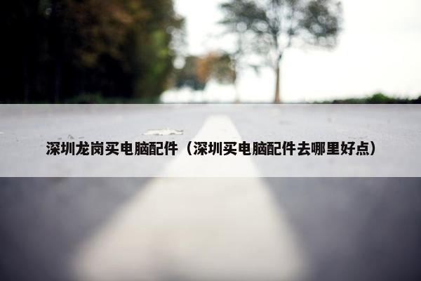 深圳龙岗买电脑配件（深圳买电脑配件去哪里好点）