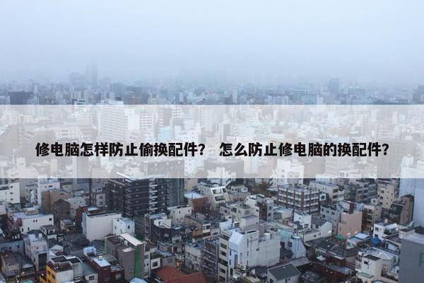 修电脑怎样防止偷换配件？ 怎么防止修电脑的换配件？