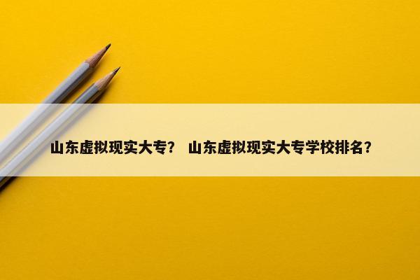 山东虚拟现实大专？ 山东虚拟现实大专学校排名？