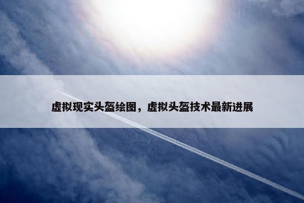 虚拟现实头盔绘图，虚拟头盔技术最新进展