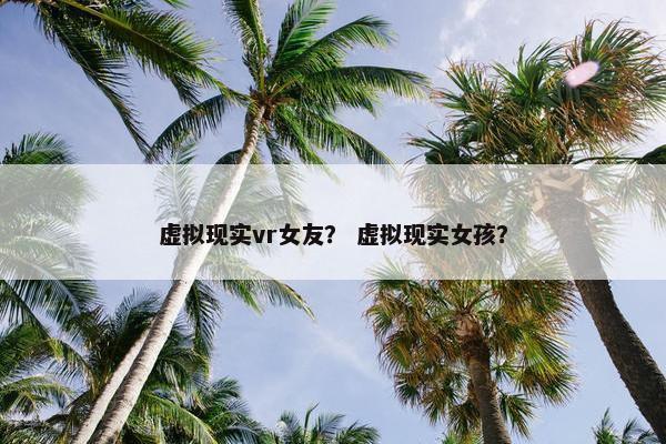 虚拟现实vr女友？ 虚拟现实女孩？