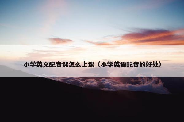 小学英文配音课怎么上课（小学英语配音的好处）