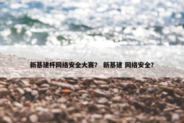 新基建杯网络安全大赛？ 新基建 网络安全？