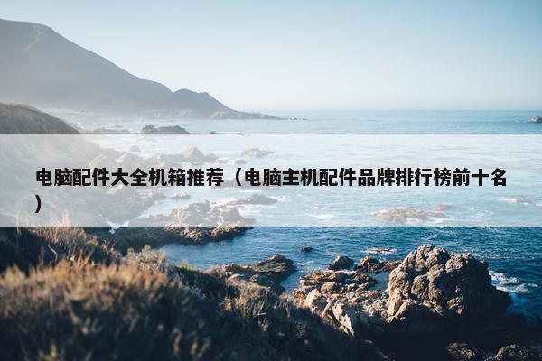 电脑配件大全机箱推荐（电脑主机配件品牌排行榜前十名）