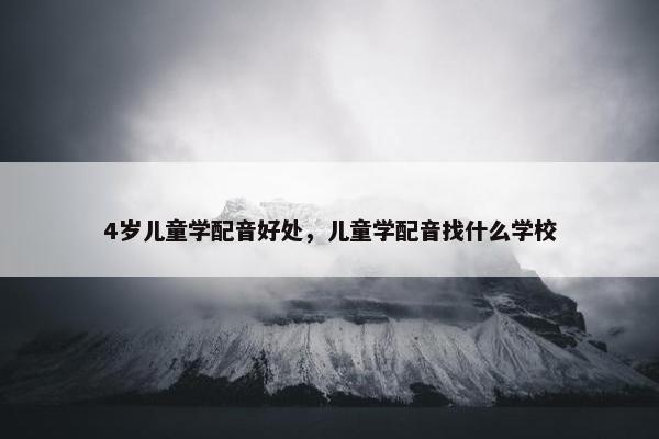 4岁儿童学配音好处，儿童学配音找什么学校