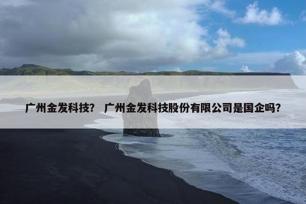 广州金发科技？ 广州金发科技股份有限公司是国企吗？