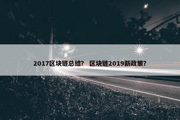 2017区块链总结？ 区块链2019新政策？