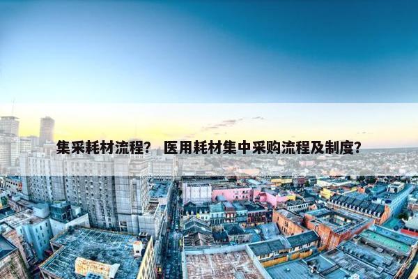 集采耗材流程？ 医用耗材集中采购流程及制度？