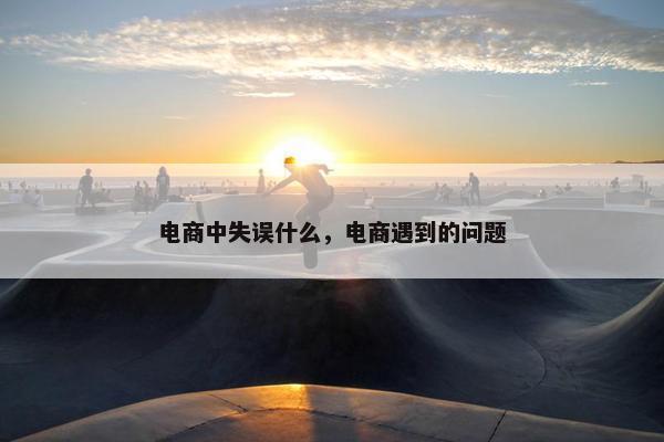 电商中失误什么，电商遇到的问题