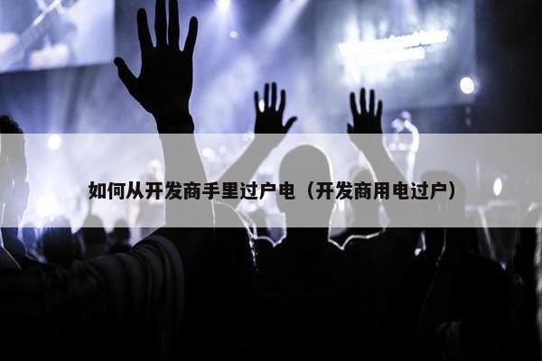 如何从开发商手里过户电（开发商用电过户）