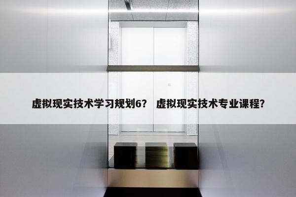 虚拟现实技术学习规划6？ 虚拟现实技术专业课程？