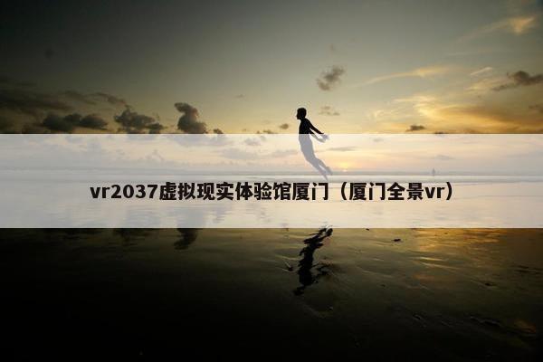 vr2037虚拟现实体验馆厦门（厦门全景vr）