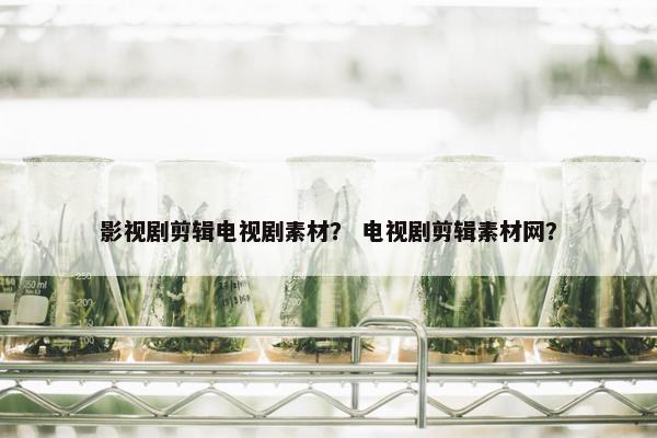 影视剧剪辑电视剧素材？ 电视剧剪辑素材网？