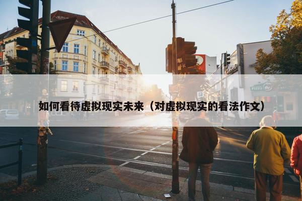 如何看待虚拟现实未来（对虚拟现实的看法作文）