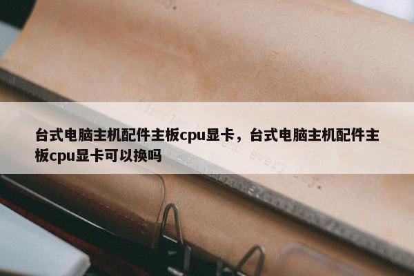 台式电脑主机配件主板cpu显卡，台式电脑主机配件主板cpu显卡可以换吗