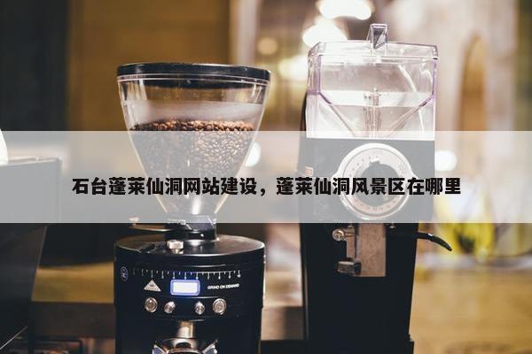 石台蓬莱仙洞网站建设，蓬莱仙洞风景区在哪里