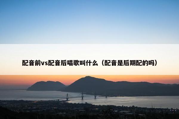 配音前vs配音后唱歌叫什么（配音是后期配的吗）