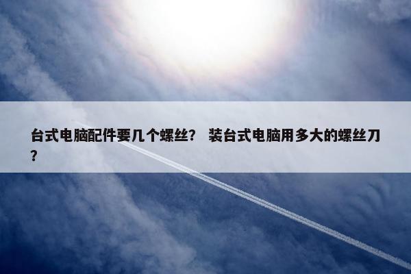 台式电脑配件要几个螺丝？ 装台式电脑用多大的螺丝刀？