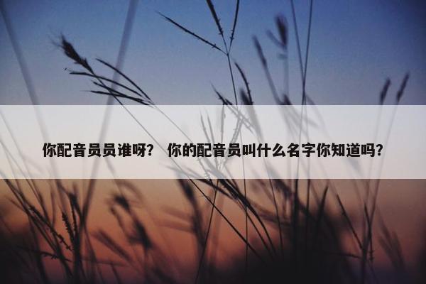你配音员员谁呀？ 你的配音员叫什么名字你知道吗？