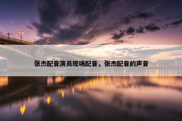 张杰配音演员现场配音，张杰配音的声音