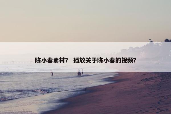 陈小春素材？ 播放关于陈小春的视频？