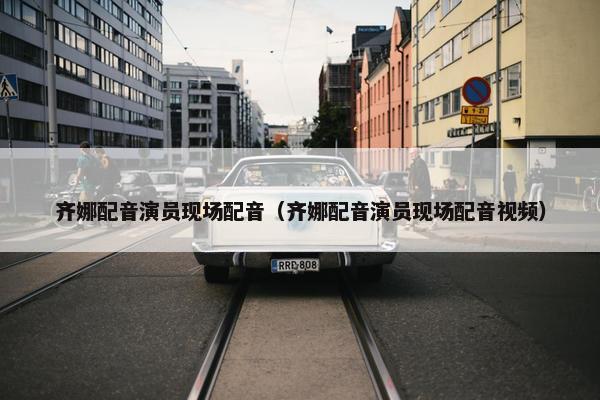 齐娜配音演员现场配音（齐娜配音演员现场配音视频）