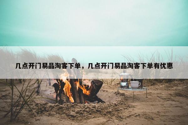 几点开门易品淘客下单，几点开门易品淘客下单有优惠