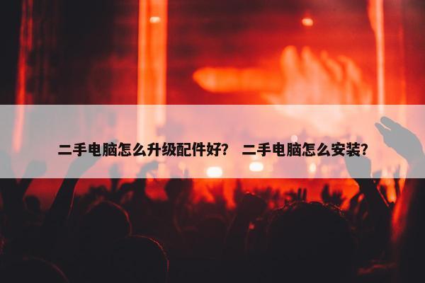 二手电脑怎么升级配件好？ 二手电脑怎么安装？