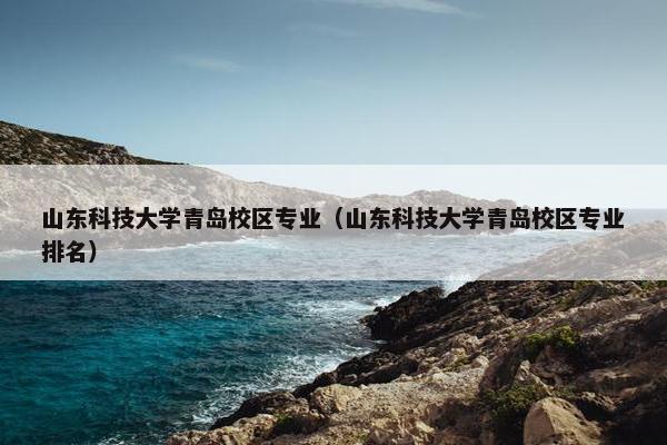 山东科技大学青岛校区专业（山东科技大学青岛校区专业排名）