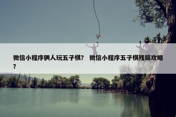 微信小程序俩人玩五子棋？ 微信小程序五子棋残局攻略？