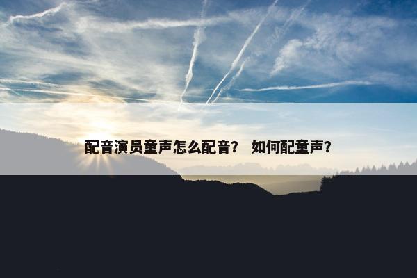 配音演员童声怎么配音？ 如何配童声？
