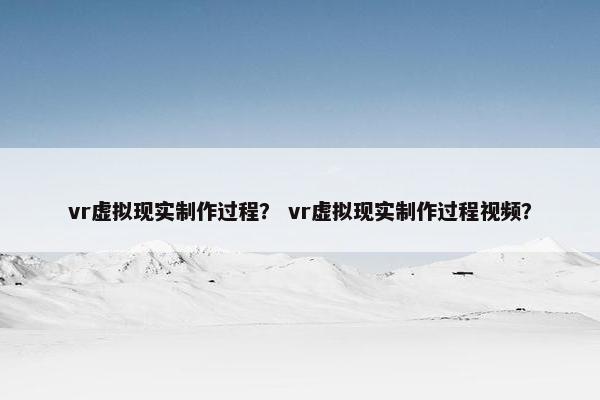 vr虚拟现实制作过程？ vr虚拟现实制作过程视频？