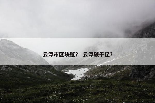 云浮市区块链？ 云浮破千亿？